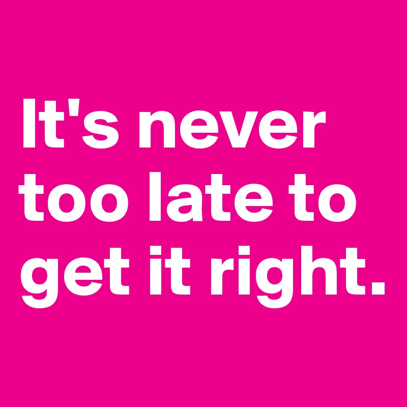 
It's never too late to get it right.