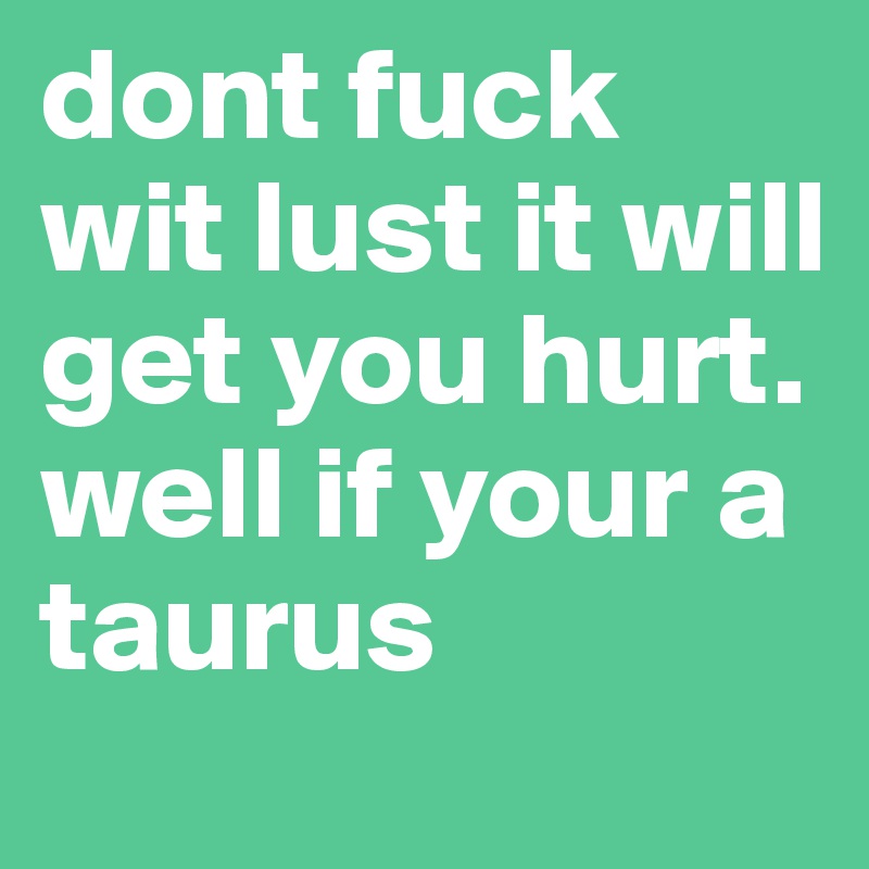 dont fuck wit lust it will get you hurt. well if your a taurus 