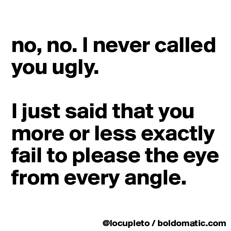 
no, no. I never called you ugly. 

I just said that you more or less exactly fail to please the eye from every angle.
