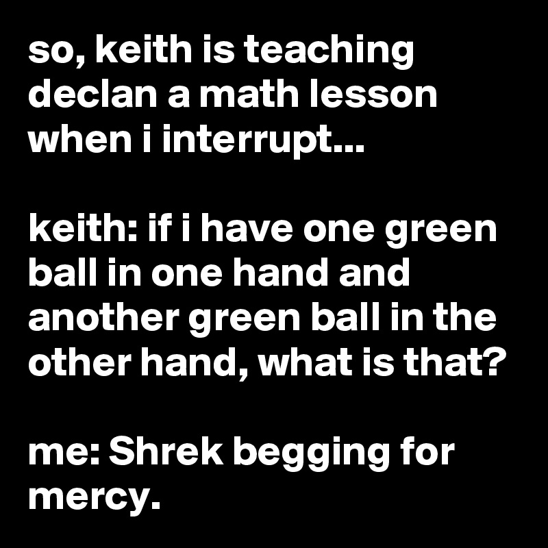 so, keith is teaching declan a math lesson when i interrupt...

keith: if i have one green ball in one hand and another green ball in the other hand, what is that?

me: Shrek begging for mercy.