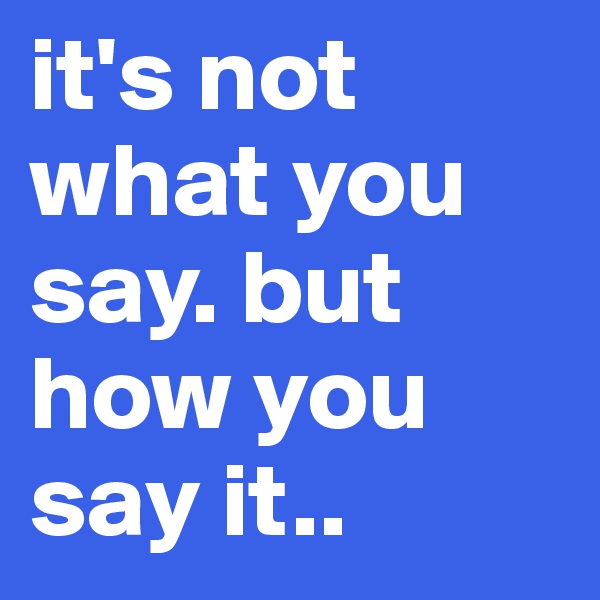 it's not what you say. but how you say it..