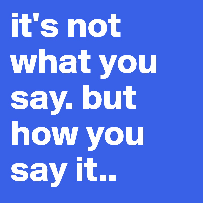 it's not what you say. but how you say it..