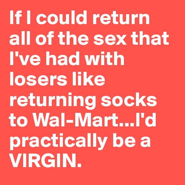 If I could return all of the sex that I've had with losers like returning socks to Wal-Mart...I'd practically be a VIRGIN.