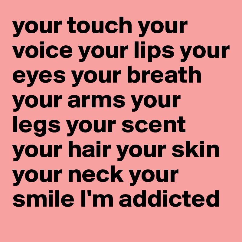 your touch your voice your lips your eyes your breath
your arms your legs your scent your hair your skin your neck your smile I'm addicted
