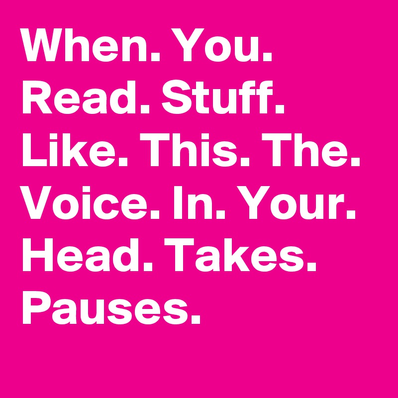 When. You. Read. Stuff. Like. This. The. Voice. In. Your. Head. Takes. Pauses.