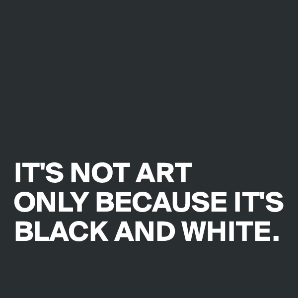 




IT'S NOT ART 
ONLY BECAUSE IT'S BLACK AND WHITE.