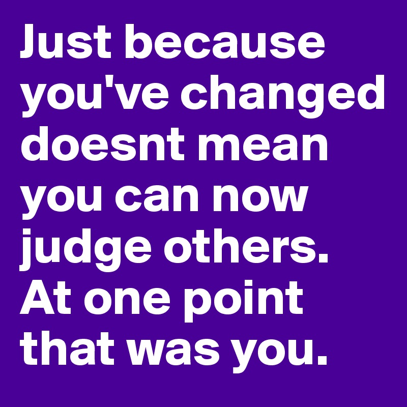 Just because you've changed doesnt mean you can now judge others. At ...