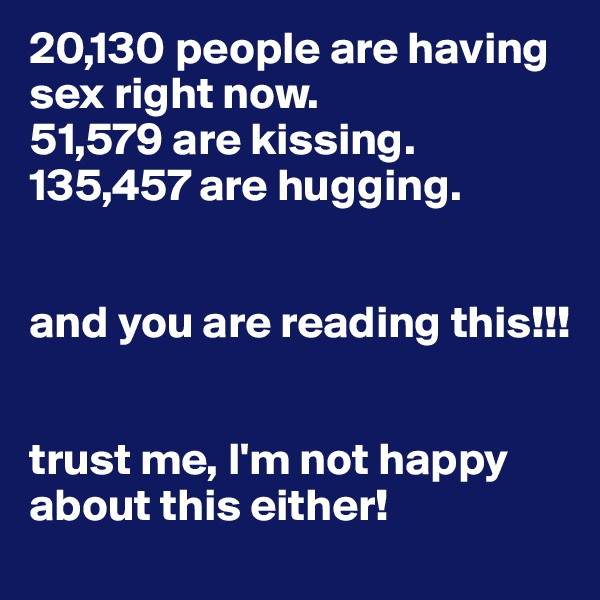 20,130 people are having sex right now.
51,579 are kissing.
135,457 are hugging.


and you are reading this!!!


trust me, I'm not happy about this either!