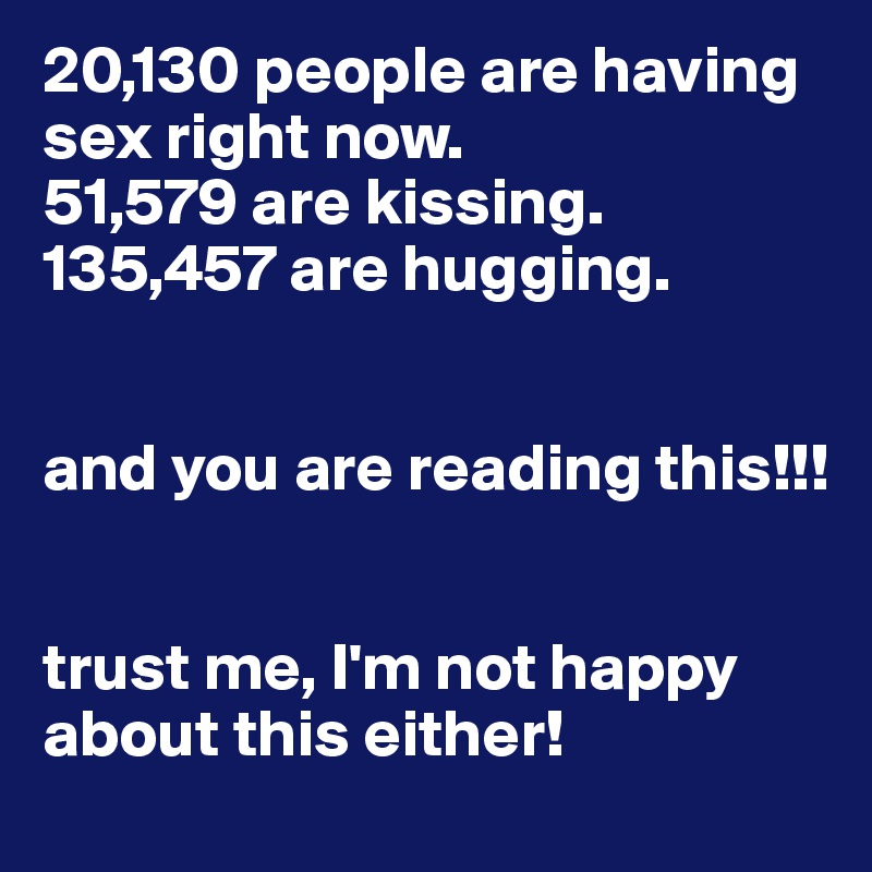 20,130 people are having sex right now.
51,579 are kissing.
135,457 are hugging.


and you are reading this!!!


trust me, I'm not happy about this either!