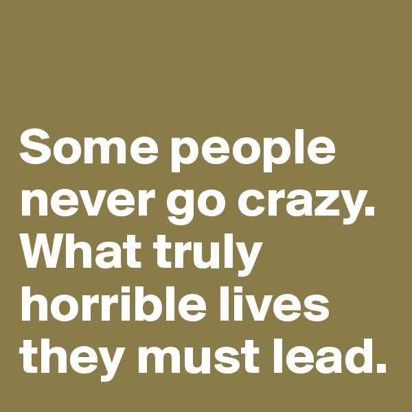 

Some people never go crazy. What truly horrible lives they must lead.