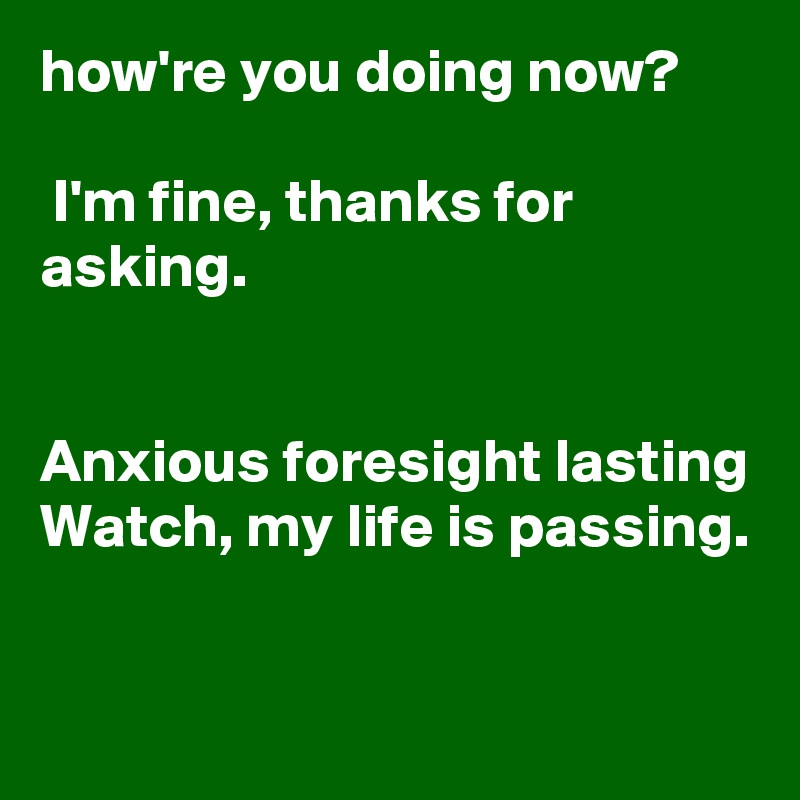 how're you doing now?

 I'm fine, thanks for asking. 


Anxious foresight lasting
Watch, my life is passing.

 