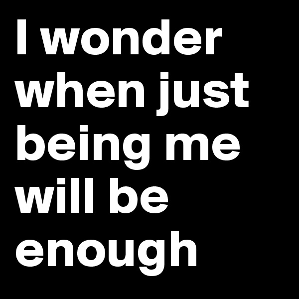 I wonder when just being me will be enough