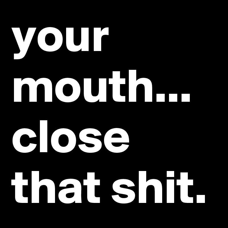 your mouth...
close that shit.
