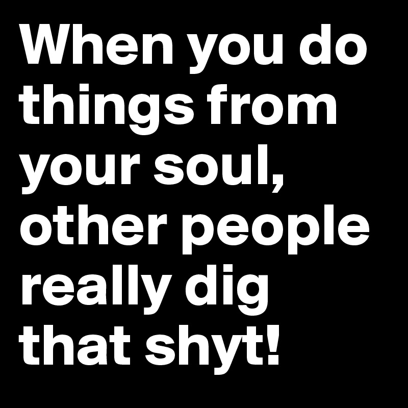 When you do things from your soul, other people really dig that shyt! 