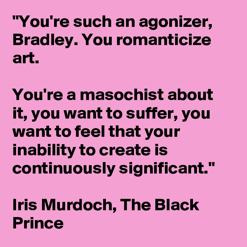 "You're such an agonizer, Bradley. You romanticize art.

You're a masochist about it, you want to suffer, you want to feel that your inability to create is continuously significant."

Iris Murdoch, The Black Prince