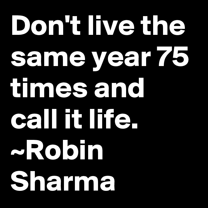 Don't live the same year 75 times and call it life. ~Robin Sharma