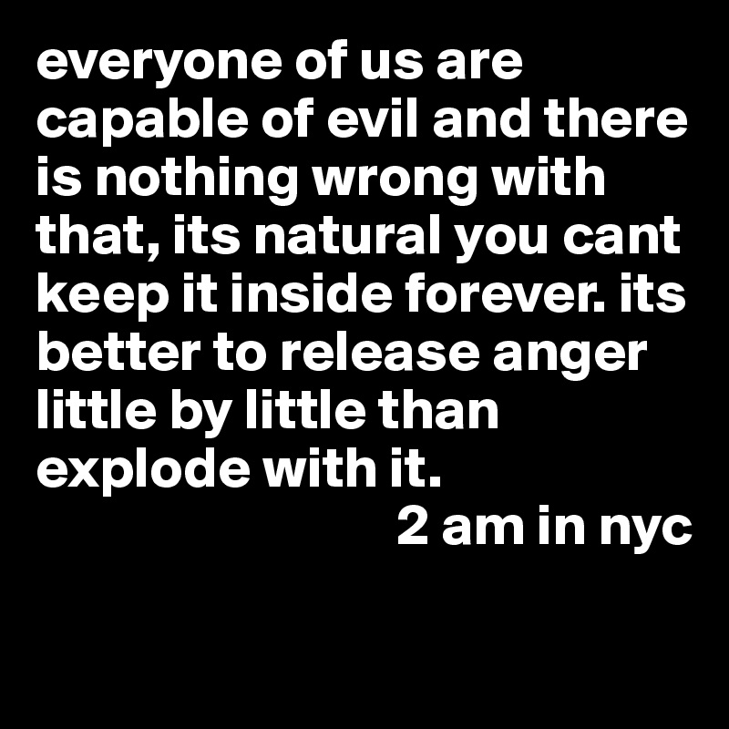 everyone of us are capable of evil and there is nothing wrong with that, its natural you cant keep it inside forever. its better to release anger little by little than explode with it.
                               2 am in nyc

