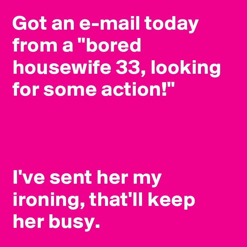 Got an e-mail today from a "bored housewife 33, looking for some action!" 



I've sent her my ironing, that'll keep her busy.