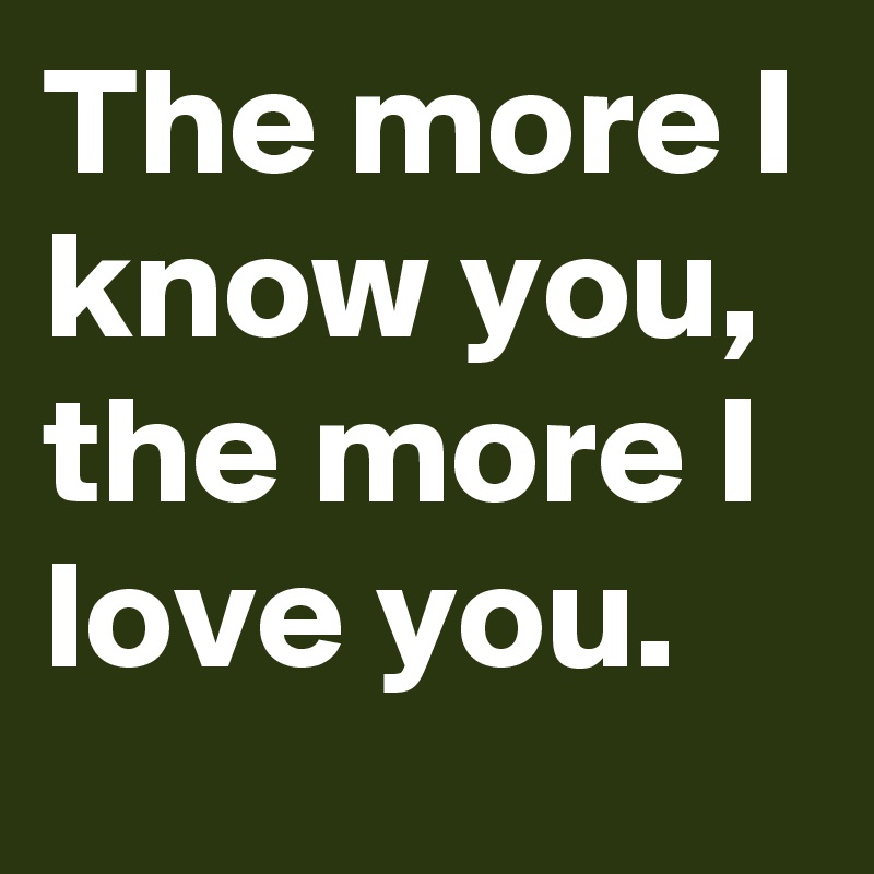 The more I know you, the more I love you.