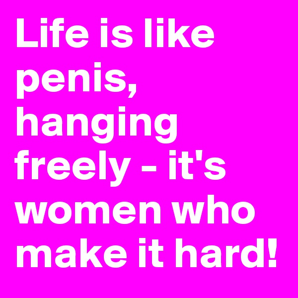 Life is like penis, hanging freely - it's women who make it hard!
