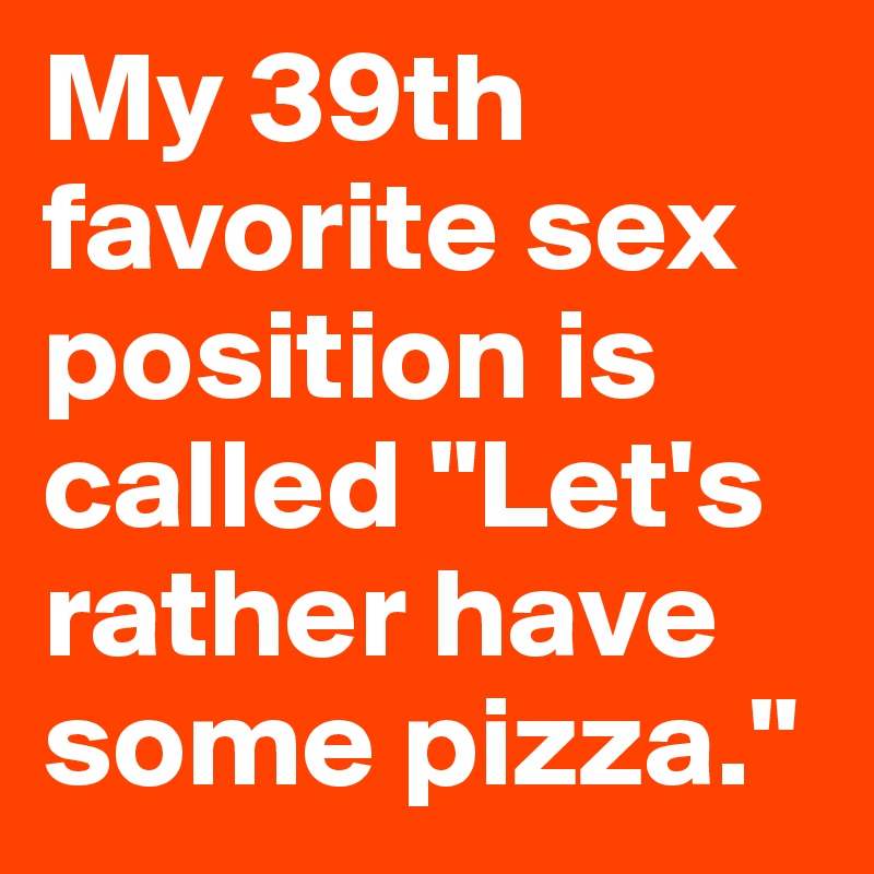 My 39th favorite sex position is called "Let's rather have some pizza." 