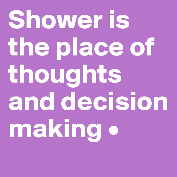 Shower is the place of thoughts and decision making •
