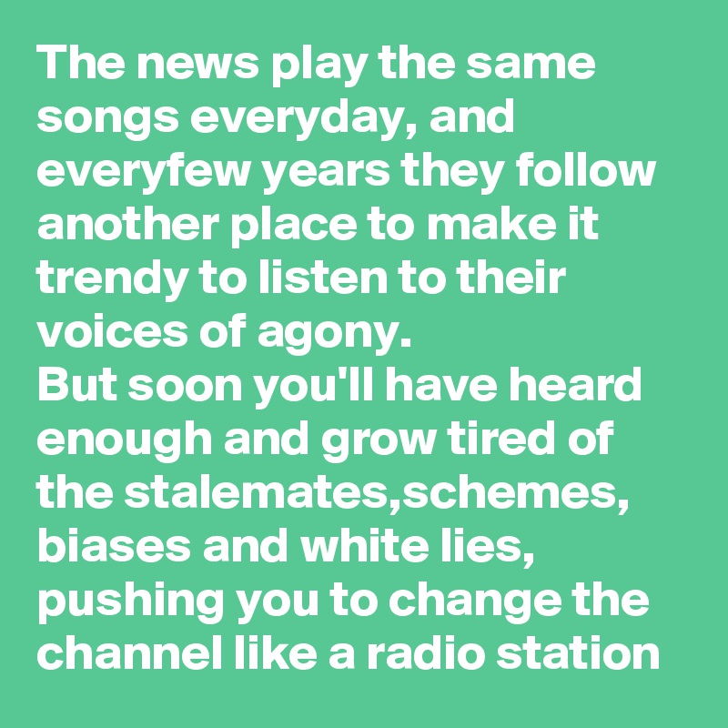 The news play the same songs everyday, and everyfew years they follow another place to make it trendy to listen to their voices of agony.
But soon you'll have heard enough and grow tired of the stalemates,schemes, biases and white lies, pushing you to change the channel like a radio station