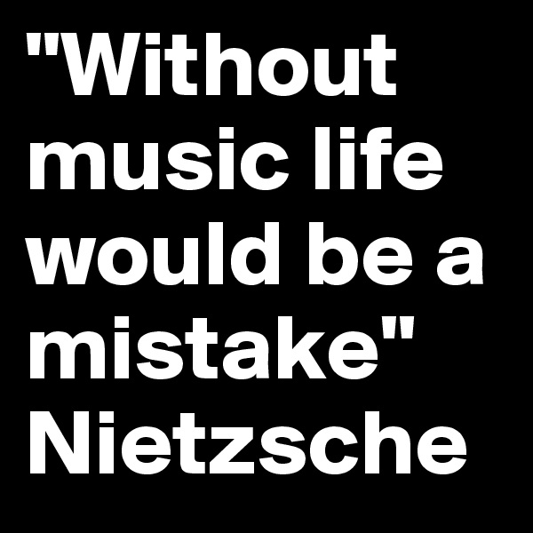 "Without music life would be a mistake"
Nietzsche