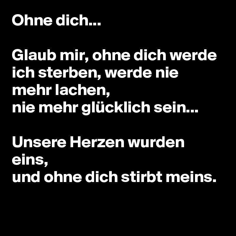 Ohne dich...

Glaub mir, ohne dich werde ich sterben, werde nie mehr lachen,
nie mehr glücklich sein...

Unsere Herzen wurden eins,
und ohne dich stirbt meins.
