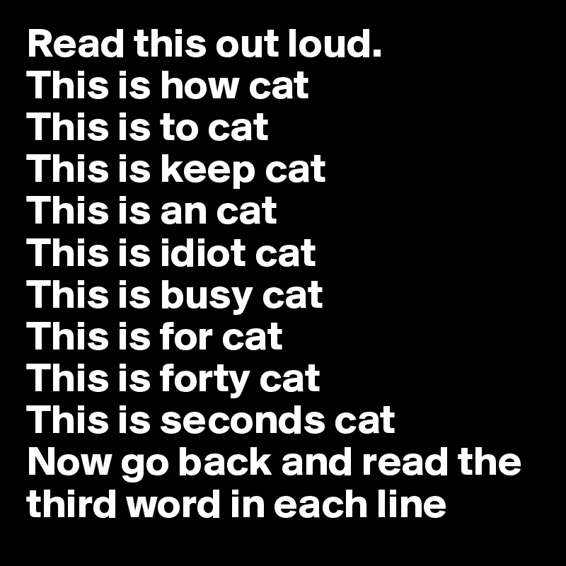 Read this out loud.
This is how cat
This is to cat
This is keep cat 
This is an cat
This is idiot cat
This is busy cat
This is for cat 
This is forty cat
This is seconds cat
Now go back and read the third word in each line