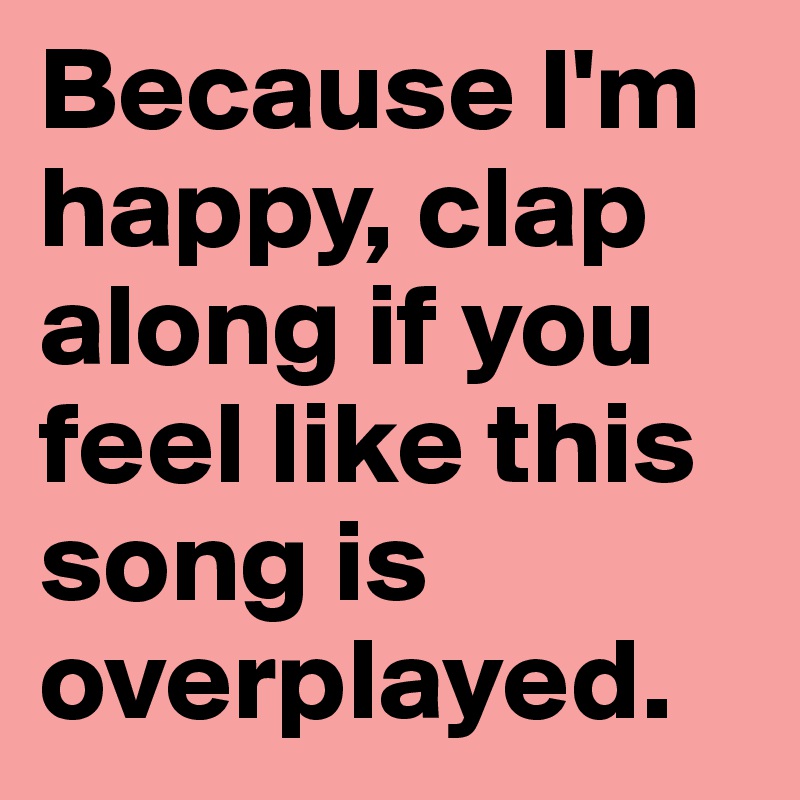 Because I'm happy, clap along if you feel like this song is overplayed. 