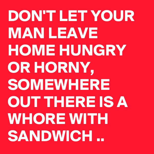 DON'T LET YOUR MAN LEAVE HOME HUNGRY OR HORNY,  SOMEWHERE OUT THERE IS A WHORE WITH SANDWICH ..