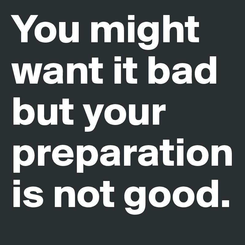 You might want it bad but your preparation is not good. 