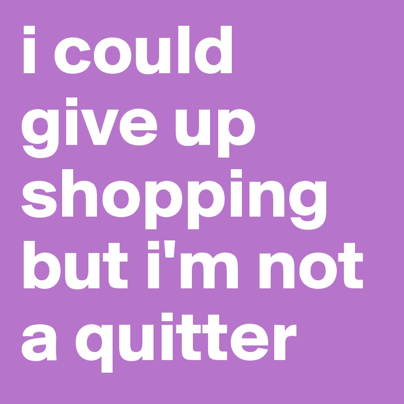 i could give up shopping                       but i'm not a quitter