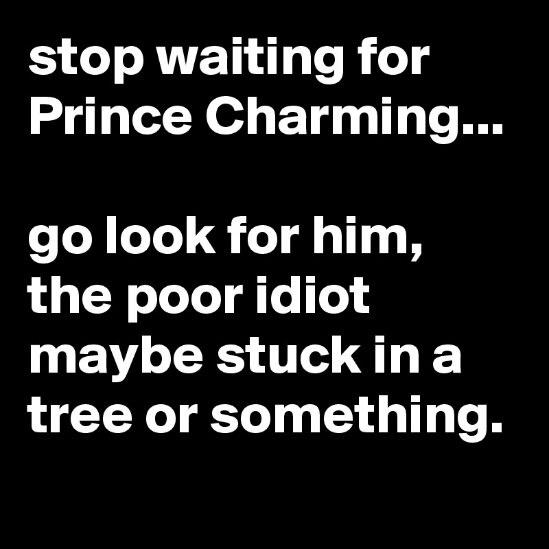 stop waiting for Prince Charming...

go look for him, the poor idiot maybe stuck in a tree or something.