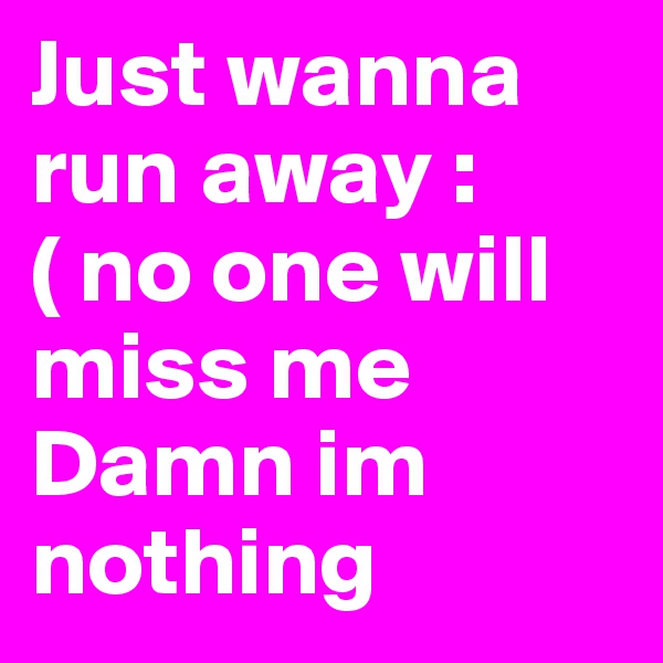 Just wanna run away :( no one will miss me Damn im nothing