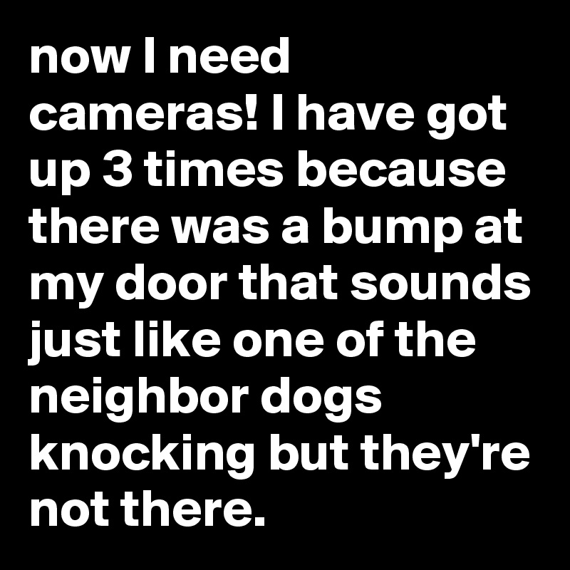 now I need cameras! I have got up 3 times because there was a bump at my door that sounds just like one of the neighbor dogs knocking but they're not there.