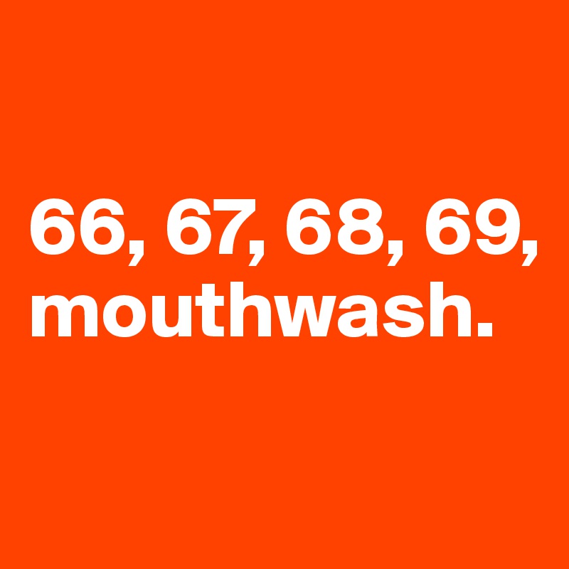 

66, 67, 68, 69, mouthwash.

