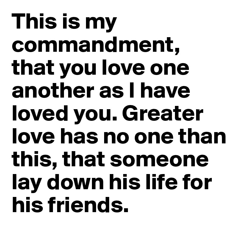 This is my commandment, that you love one another as I have loved you. Greater love has no one than this, that someone lay down his life for his friends.