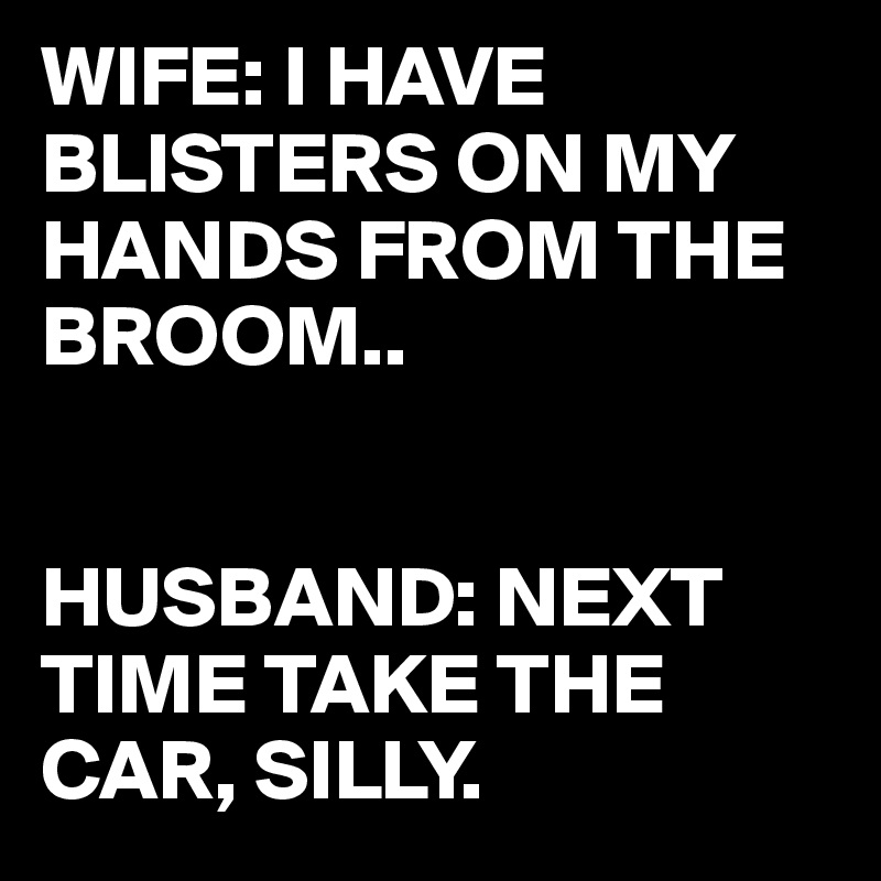 WIFE: I HAVE BLISTERS ON MY HANDS FROM THE BROOM.. HUSBAND: NEXT TIME ...