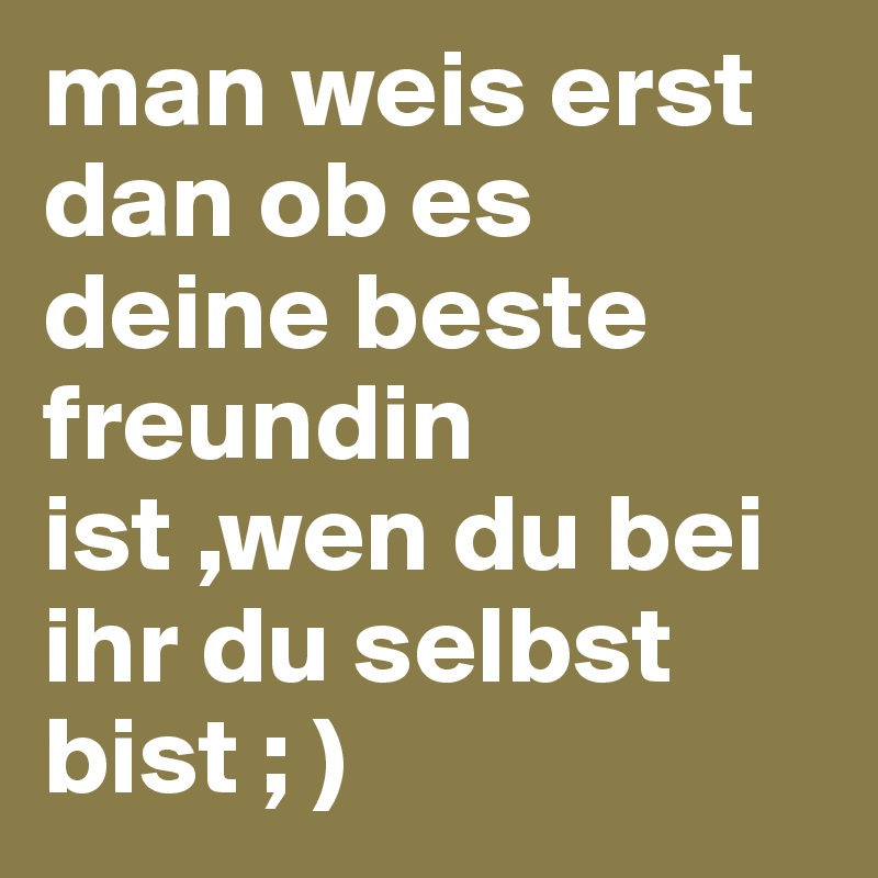 man weis erst dan ob es deine beste freundin ist ,wen du bei ihr du selbst bist ; )