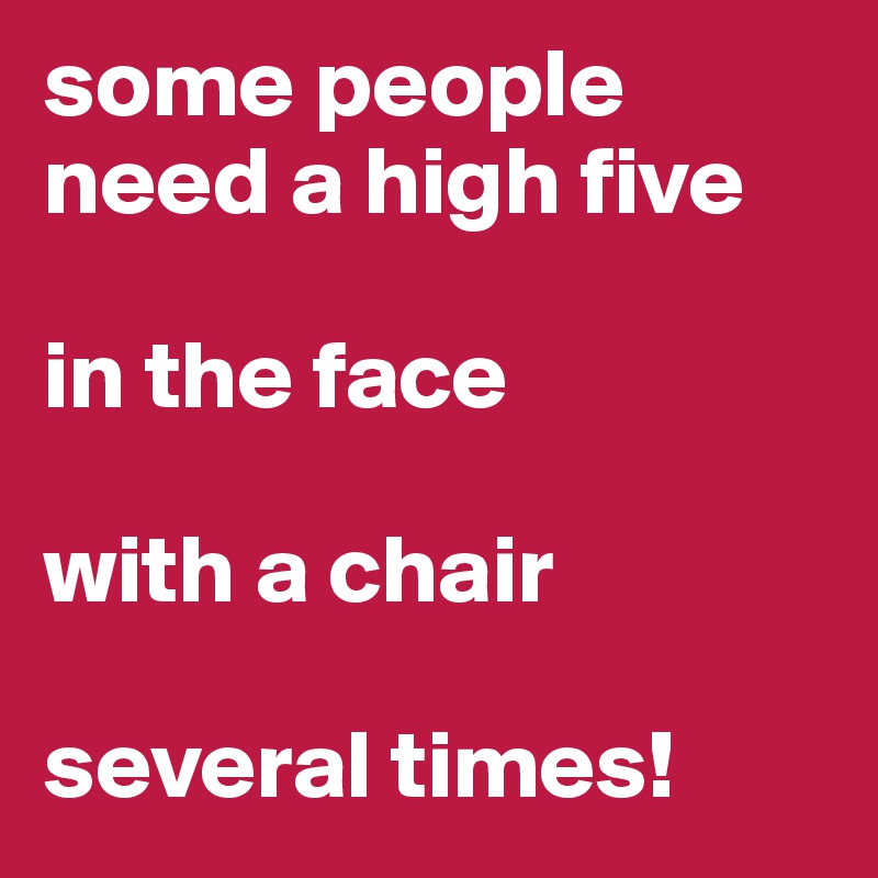 some people need a high five 

in the face

with a chair

several times!