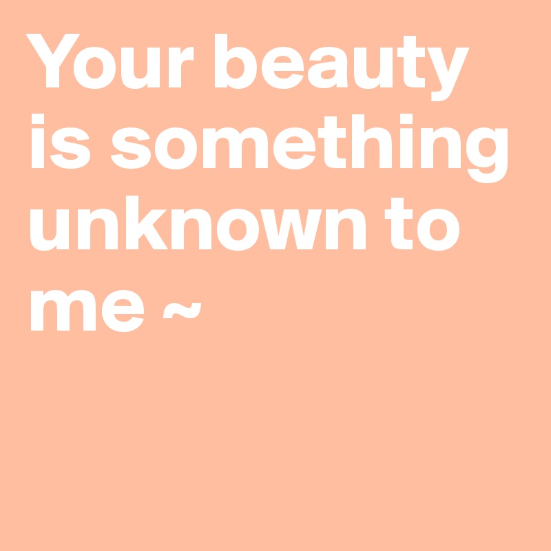 Your beauty 
is something 
unknown to 
me ~ 

