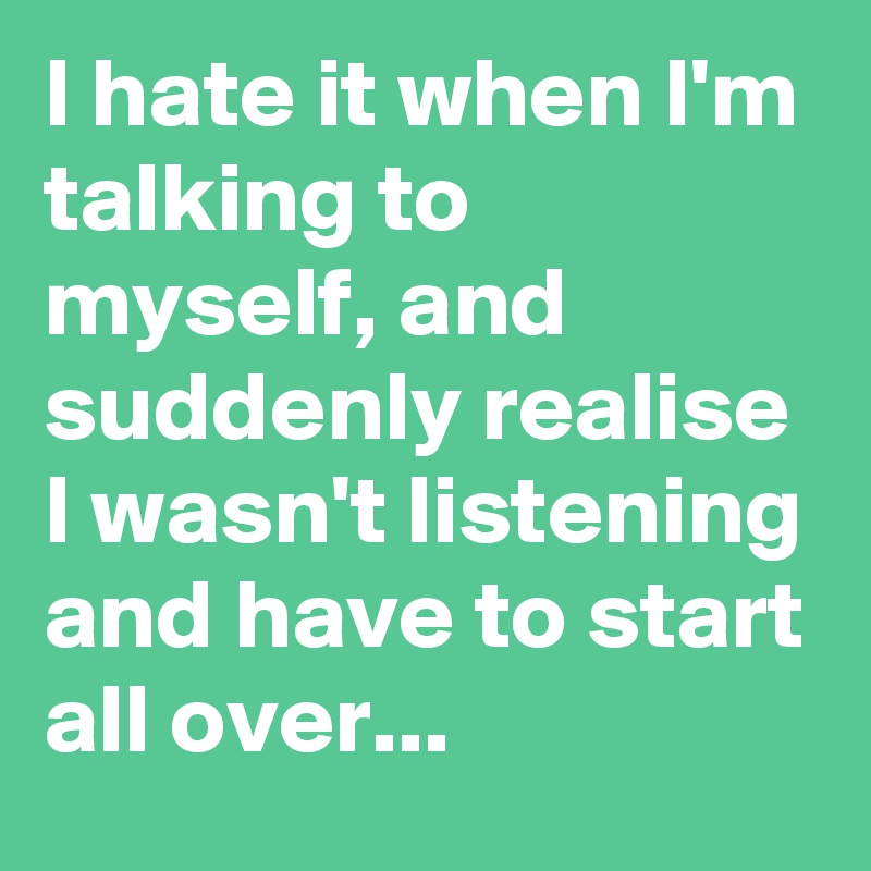 I hate it when I'm talking to myself, and suddenly realise I wasn't listening and have to start all over...