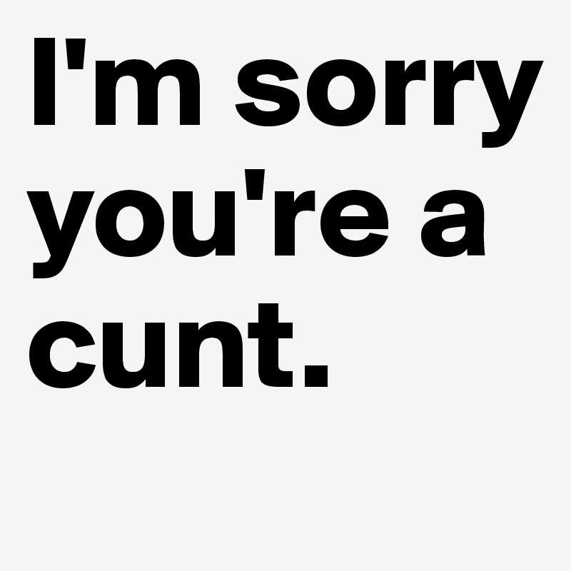 I'm sorry you're a cunt.