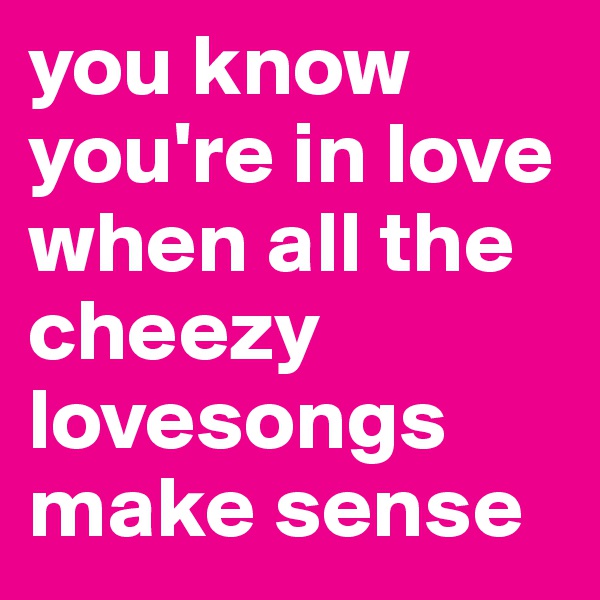 you know you're in love when all the cheezy lovesongs make sense