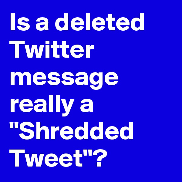 Is a deleted Twitter message really a "Shredded Tweet"?