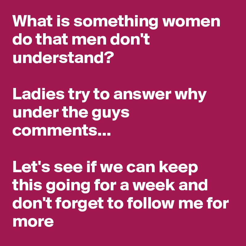 What is something women do that men don't understand?

Ladies try to answer why under the guys comments...

Let's see if we can keep this going for a week and don't forget to follow me for more