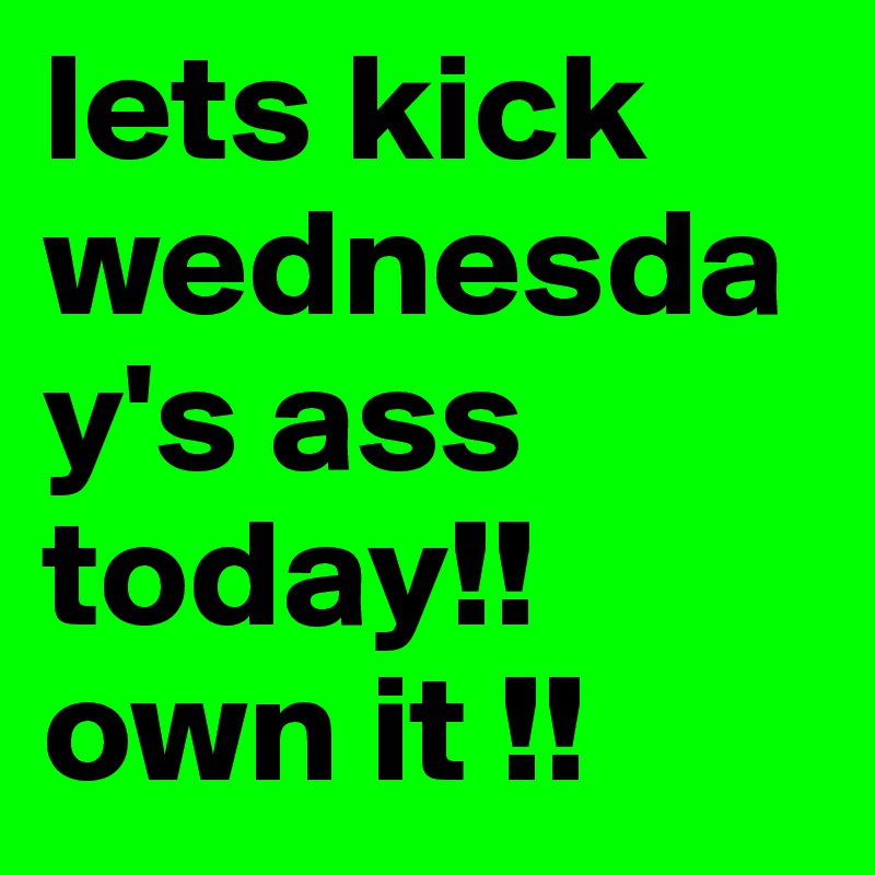 lets kick wednesday's ass today!! own it !! 