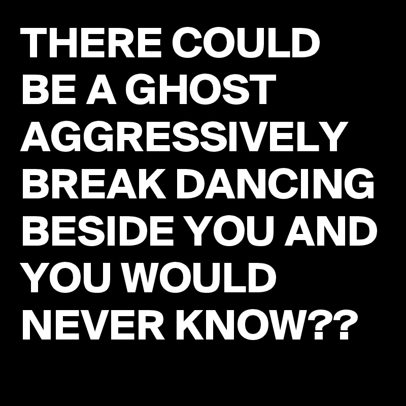 THERE COULD BE A GHOST AGGRESSIVELY BREAK DANCING BESIDE YOU AND YOU WOULD NEVER KNOW??